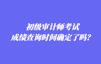 初級(jí)審計(jì)師考試成績(jī)查詢(xún)時(shí)間確定了嗎？