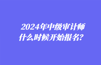 2024年中級審計師什么時候開始報名？