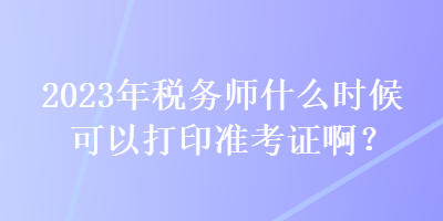 2023年稅務(wù)師什么時候可以打印準(zhǔn)考證??？