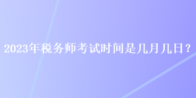 2023年稅務(wù)師考試時(shí)間是幾月幾日？