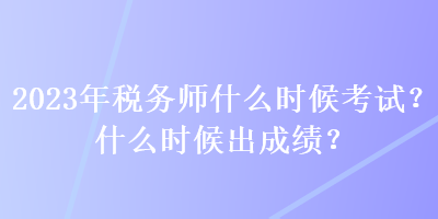 2023年稅務(wù)師什么時候考試？什么時候出成績？