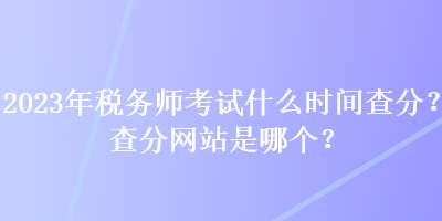 2023年稅務(wù)師考試什么時間查分？查分網(wǎng)站是哪個？
