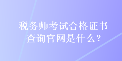 稅務(wù)師考試合格證書查詢官網(wǎng)是什么？