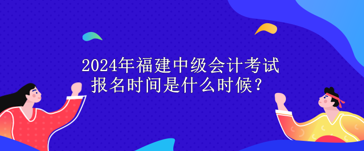 2024年福建中級會計考試報名時間是什么時候？