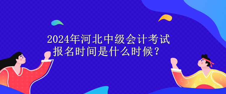 2024年河北中級會計考試報名時間是什么時候？