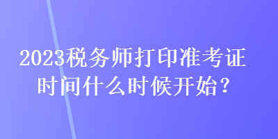 2023稅務(wù)師打印準(zhǔn)考證時(shí)間什么時(shí)候開始？