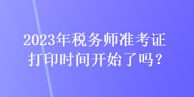 2023年稅務(wù)師準考證打印時間開始了嗎？