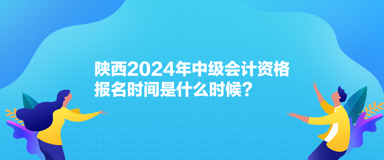 陜西2024年中級會計資格報名時間是什么時候？