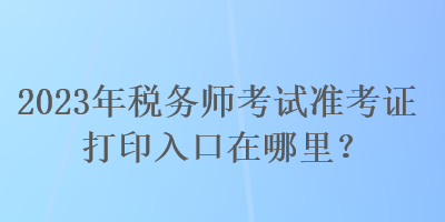 2023年稅務(wù)師考試準(zhǔn)考證打印入口在哪里？
