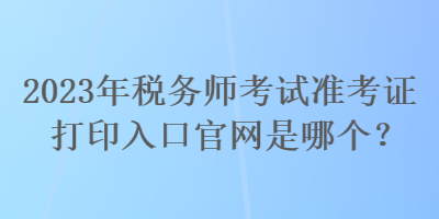 2023年稅務師考試準考證打印入口官網(wǎng)是哪個？