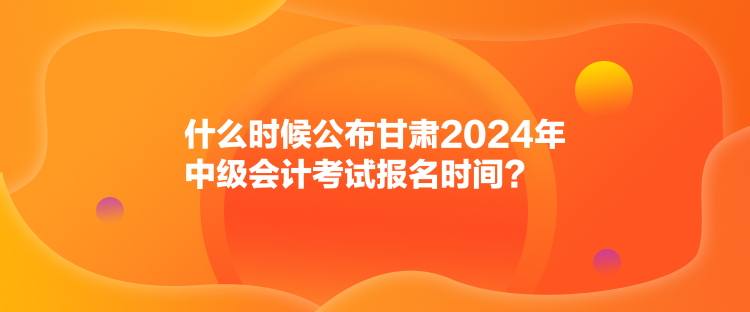 什么時(shí)候公布甘肅2024年中級(jí)會(huì)計(jì)考試報(bào)名時(shí)間？