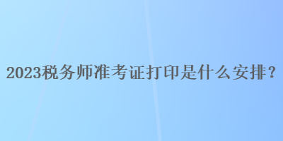 2023稅務(wù)師準(zhǔn)考證打印是什么安排？