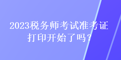 2023稅務(wù)師考試準考證打印開始了嗎？