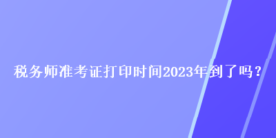 稅務(wù)師準(zhǔn)考證打印時間2023年到了嗎？