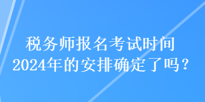 稅務(wù)師報(bào)名考試時間2024年的安排確定了嗎？