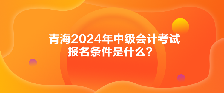 青海2024年中級(jí)會(huì)計(jì)考試報(bào)名條件是什么？