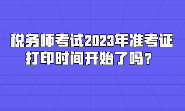 稅務(wù)師考試2023年準(zhǔn)考證打印時(shí)間開(kāi)始了嗎？