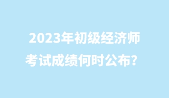 2023年初級(jí)經(jīng)濟(jì)師考試成績(jī)何時(shí)公布？