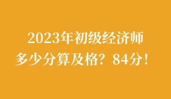 2023年初級經(jīng)濟(jì)師多少分算及格？84分！