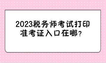 2023稅務(wù)師考試打印準(zhǔn)考證入口在哪？