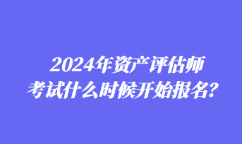 2024年資產(chǎn)評估師考試什么時候開始報名？