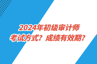 2024年初級審計(jì)師考試方式？成績有效期？