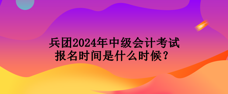 兵團2024年中級會計考試報名時間是什么時候？