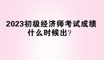 2023初級經(jīng)濟師考試成績什么時候出？
