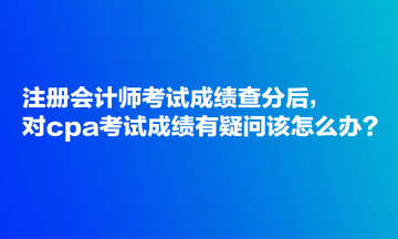 注冊(cè)會(huì)計(jì)師考試成績(jī)查分后，對(duì)cpa考試成績(jī)有疑問(wèn)該怎么辦？