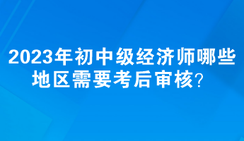 2023年初中級(jí)經(jīng)濟(jì)師哪些地區(qū)需要考后審核？