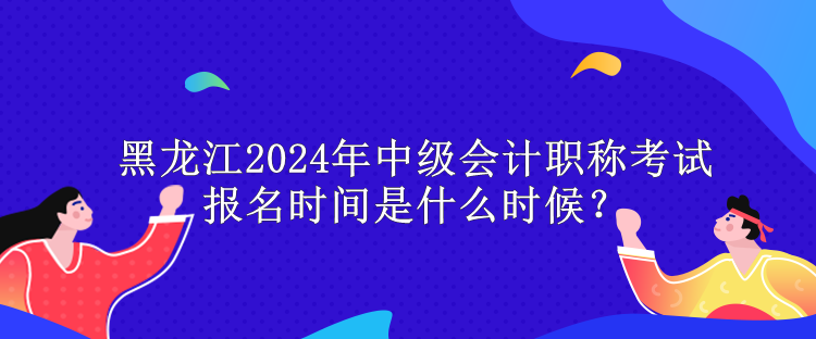 黑龍江2024年中級(jí)會(huì)計(jì)職稱考試報(bào)名時(shí)間是什么時(shí)候？