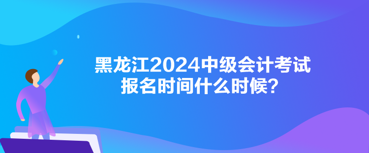 黑龍江2024中級會計(jì)考試報(bào)名時(shí)間什么時(shí)候？