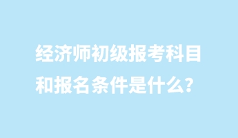 經(jīng)濟(jì)師初級報考科目和報名條件是什么？