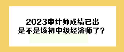 2023年審計(jì)師成績已出，下一個(gè)是不是該初中級(jí)經(jīng)濟(jì)師了？