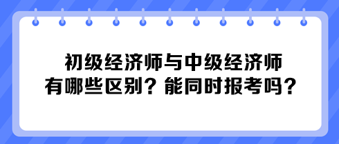 初級經濟師與中級經濟師有哪些區(qū)別？能同時報考嗎？