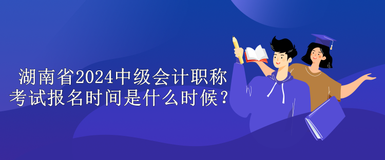 湖南省2024中級會計職稱考試報名時間是什么時候？