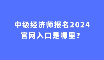 中級經(jīng)濟師報名2024官網(wǎng)入口是哪里？
