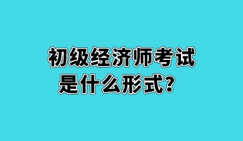 初級(jí)經(jīng)濟(jì)師考試是什么形式？