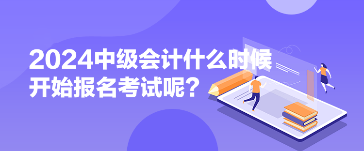 2024中級會計什么時候開始報名考試呢？