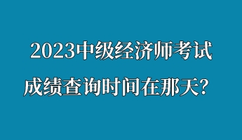 2023中級經(jīng)濟師考試成績查詢時間在那天？