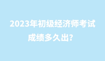 2023年初級經(jīng)濟師考試成績多久出？