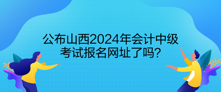 公布山西2024年會(huì)計(jì)中級(jí)考試報(bào)名網(wǎng)址了嗎？
