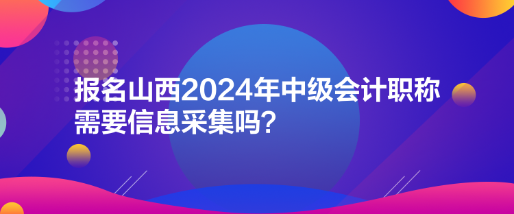 報(bào)名山西2024年中級會(huì)計(jì)職稱需要信息采集嗎？