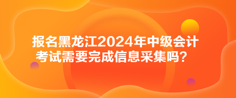 報名黑龍江2024年中級會計考試需要完成信息采集嗎？