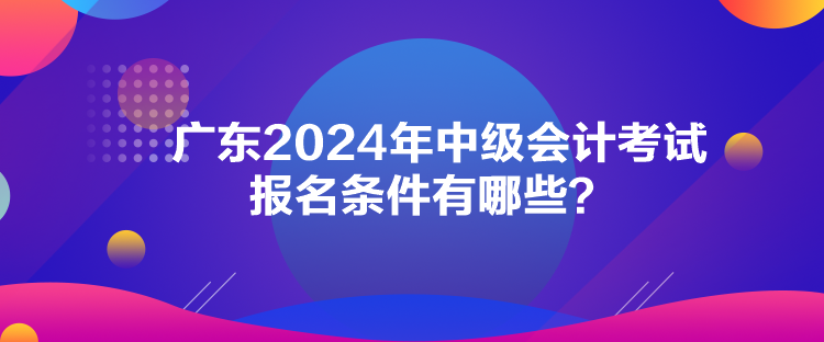 廣東2024年中級會(huì)計(jì)考試報(bào)名條件有哪些？