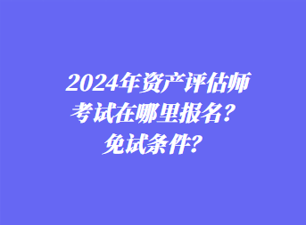 2024年資產(chǎn)評估師考試在哪里報名？免試條件？