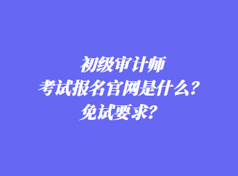 初級審計師考試報名官網(wǎng)是什么？免試要求？