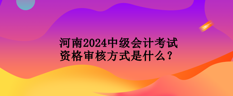 河南2024中級會計考試資格審核方式是什么？