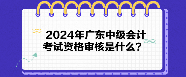 2024年廣東中級會計考試資格審核是什么？
