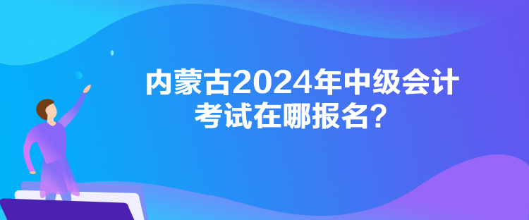 內蒙古2024年中級會計考試在哪報名？